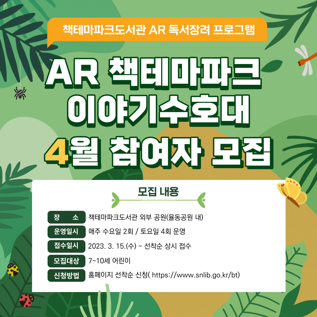 AR책테마파크 이야기수호대 4월 참여자 모집 / 모집내용 장소:책테마파크도서관 외부 공원(율동공원 내) 운영일시:매주 수요일 2회 / 토요일 4회 운영 접수일시:2023.3.15(수) ~ 선착순 상시 접수 모집대상 7~10세 어린이 신청방법 홈페이지 선착순 신청(https://www.snlib.go.kr/bt)