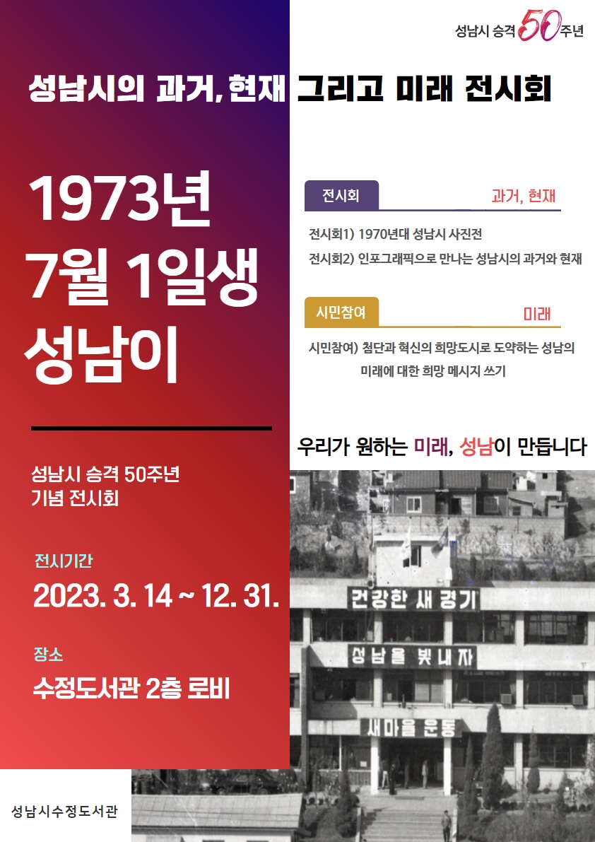 성남시 승격 50주년 기념 전시회 
행 사 명: 1973년 7월 1일생 성남이 
전시기간: 2023. 3. 14. ~ 12. 31.
장      소: 수정도서관 2층 로비 
주요내용
  - 과거, 현재: 1970년 성남시 사진전, 인포그래픽으로 만나는 성남시의 과거와 현재 
  - 미래: 첨단과 혁신의 희망도시로 도약하는 성남의 미래에 대한 희망 메시지 쓰기 