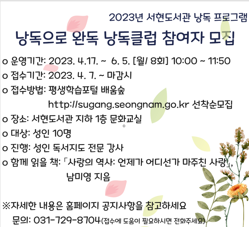 낭독으로 완독 낭독클럽 참여자 모집
○ 운영기간: 2023. 4. 17.~6. 5.[월/ 8회] 10:00~11:50
○ 접수기간: 2023. 4. 7.~ 마감시
○ 접수방법: 평생학습포털 배움숲 (http://sugang.seongnam.go.kr) 선착순 모집
○ 대상: 성인 10명
○ 진행: 성인 독서교육 전문 강사
○ 함께 읽을 책: 사랑의 역사: 언젠가 어디선가 마주친 사랑/ 남미영 지음
      
과목별 모집인원 50% 미만일 때는 폐강 될 수 있습니다.
수강등록 후 취소 시에는 꼭 전화주셔야 하며,
대기자는 정원 마감 후 추가인원을 온라인 접수 시 연속해서 받습니다

문의사항: 031-729-8704(접수에 어려움이 있으시면 꼭 전화주세요)