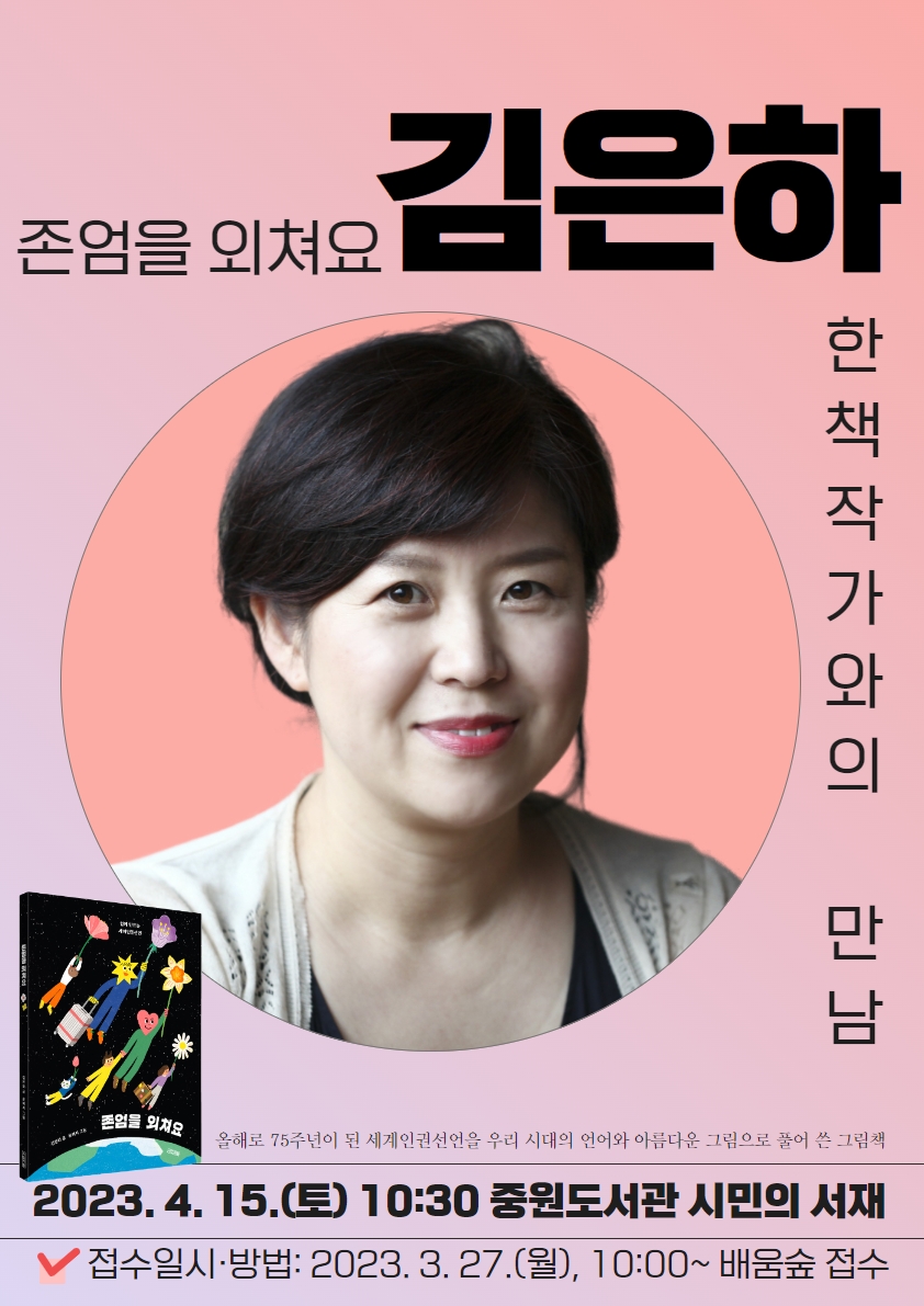 □ 『존엄을 외쳐요』의 김은하 작가와의 만남 ★ 한도서관 한책 읽기 ★ 
    올해로 75주년이 되는 세계인권선언을 우리 시대의 언어와 아름다운 그림으로 풀어 쓴 그림책

○ 일시: 2023. 4. 15.(토), 10:30~11:30(+Q&A)
○ 장소: 중원도서관 1층 시민의 서재
○ 대상: 누구나
○ 초청작가: 김은하(작가, 책과교육연구소)
 - 저서: 『존엄을 외쳐요』, 『처음 시작하는 독서동아리』, 『독서교육 어떻게 할까?』 외 다수
○ 강연 내용
  - 2023 중원도서관 한책 최종도서인 『존엄을 외쳐요』의 책 내용, 집필계기 등
○ 참가자 모집: 2023. 3. 27.(월) 10:00~마감시, 배움숲(http://sugang.seongnam.go.kr)
○ 기타
  - 작가 사인 포스터와 엽서가 준비되어있습니다.
  - 컬러링 이벤트가 있어 어린 자녀와 함께 오셔도 좋습니다.
○ 문의: 중원도서관 평생학습지원팀 752-3913(ARS.4)