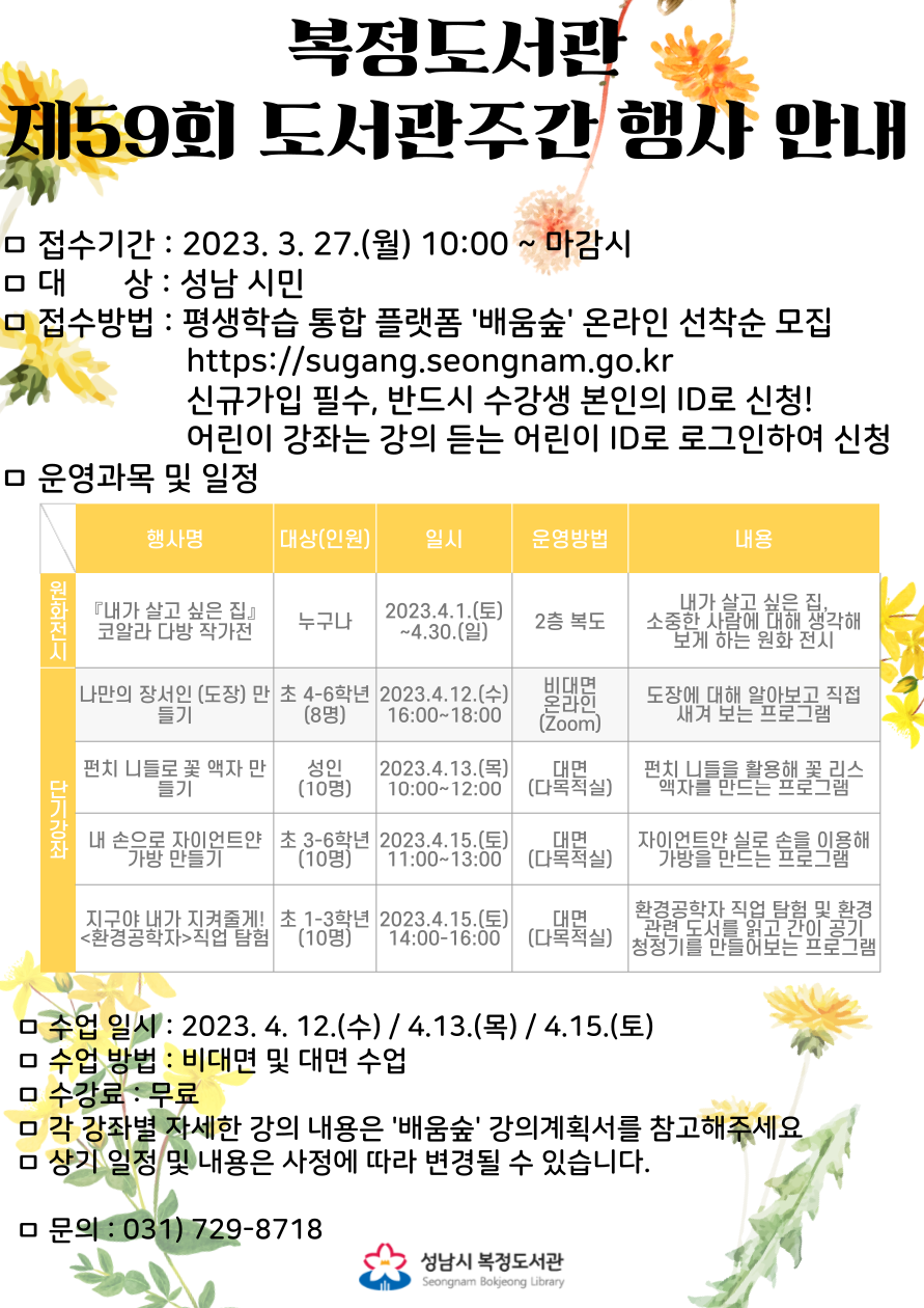 2023년 제59회 도서관주간 행사 운영 안내
행사기간 : 2023. 4. 1.(토) ~ 4. 30(일)
접수기간 : 2023. 3. 27.(월) 10:00 ~ 마감시
대 상 : 성남시민 (2023년 기준 나이 또는 학년)
접수방법 : 성남시 평생학습 통합 플랫폼 '배움숲' 온라인 선착순 접수 https://sugang.seongnam.go.kr/
※ 신규가입 필수, 반드시 수강생 본인의 ID로 신청해야 합니다. (어린이 강좌의 경우 어린이 본인의 ID로 신청)
수 강 료 : 무료
문의전화 : 031-729-8718
각 강좌별 자세한 강의 내용은 '배움숲' 강의계획서를 꼭 참고해주세요.
상기 일정 및 내용은 사정에 따라 변경될 수 있습니다.