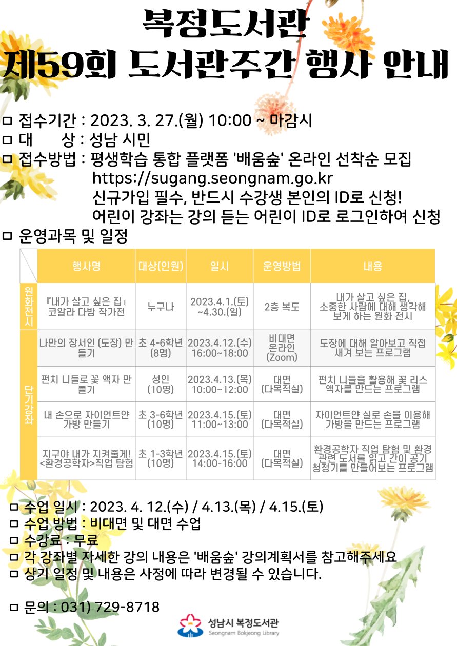 2023년 제59회 도서관주간 행사 운영 안내
행사기간 : 2023. 4. 1.(토) ~ 4. 30(일)
접수기간 : 2023. 3. 27.(월) 10:00 ~ 마감시
대      상 : 성남시민 (2023년 기준 나이 또는 학년)
접수방법 : 성남시 평생학습 통합 플랫폼 '배움숲' 온라인 선착순 접수 https://sugang.seongnam.go.kr/
※ 신규가입 필수, 반드시 수강생 본인의 ID로 신청해야 합니다. (어린이 강좌의 경우 어린이 본인의 ID로 신청)
수 강 료  : 무료
문의전화 : 031-729-8718
각 강좌별 자세한 강의 내용은 '배움숲' 강의계획서를 꼭 참고해주세요.
상기 일정 및 내용은 사정에 따라 변경될 수 있습니다.