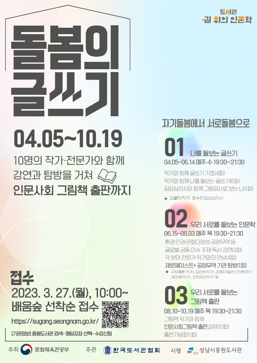 □ 길 위의 인문학 <돌봄의 글쓰기> 프로그램 
★참여자 모집: 2023. 3. 27.(월), 10:00~ 배움숲 선착순 접수(https://sugang.seongnam.go.kr)
- 일시: 2023. 4. 5. (수)~ 10. 19.(목) 수/목 19:30~21:30
- 방법: 대면, 비대면 병행
- 내용: 글쓰기로 나와 우리 사회를 돌보는 인문학 경험 및 인문사회 그림책 출판  *과정별 70% 이상 참여시 출판 가능*
 01 자기 돌봄의 글쓰기:  기초 글쓰기(4회), 그림검사(1회),  자기 돌봄 글쓰기(6회)
 02 우리 서로를 돌보는 인문학: 환경, 문화다양성, 인권 등 국제 사회 공동 이슈 분야 작가 및 전문가와의 만남, 탐방 
 03 우리 서로를 돌보는 인문사회 그림책 출판: 그림책 전문 작가와 함께 앞선 과정의 결과물로서 인문사회그림책 출판
- 참고 사항
 탐방시 여행자 보험 가입 필수로 개인정보 수집
 참여시 사업 결과보고 및 홍보 등 비영리적 목적으로 사진 촬영 및 sns 등에 게재 가능
- 문의: 중원도서관 평생학습지원팀 031-752-3913(ARS.4)