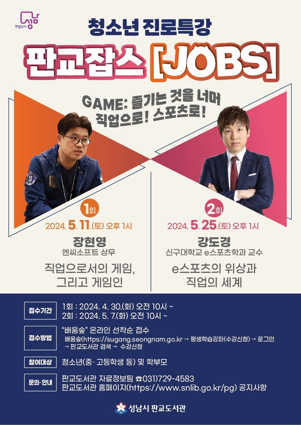 2024년 4차산업 시대와 함께하는 청소년 진로특강 판교잡스(JOBS) GAME: 즐기는 것을 넘어 직업으로! 스포츠로!   🎈 1회 5.11.(토) 오후 1시 엔씨소프트 상무 장현영님 "직업으로서의 게임, 그리고 게임인"  🎈 2회 5.25.(토) 오후 1시 前 스타크래프트 프로게이머, 現 신구대학교 e스포츠학과 교수 강도경님 "e스포츠의 위상과 직업의 세계"  📋 접수기간     1회: 2024. 4. 30.(화) 오전 10시 ~     2회: 2024. 5. 7.(화) 오전 10시 ~  📋 접수방법: "배움숲" 온라인 선착순 접수                   [https://sugang.seongnam.go.kr → 평생학습강좌(수강신청) → 로그인 → "판교도서관" 검색 → 수강신청]  📋 참여대상: 청소년(중 · 고등학생 등) 및 학부모  📋 문의 안내     -판교도서관 자료정보팀 031)729-4583