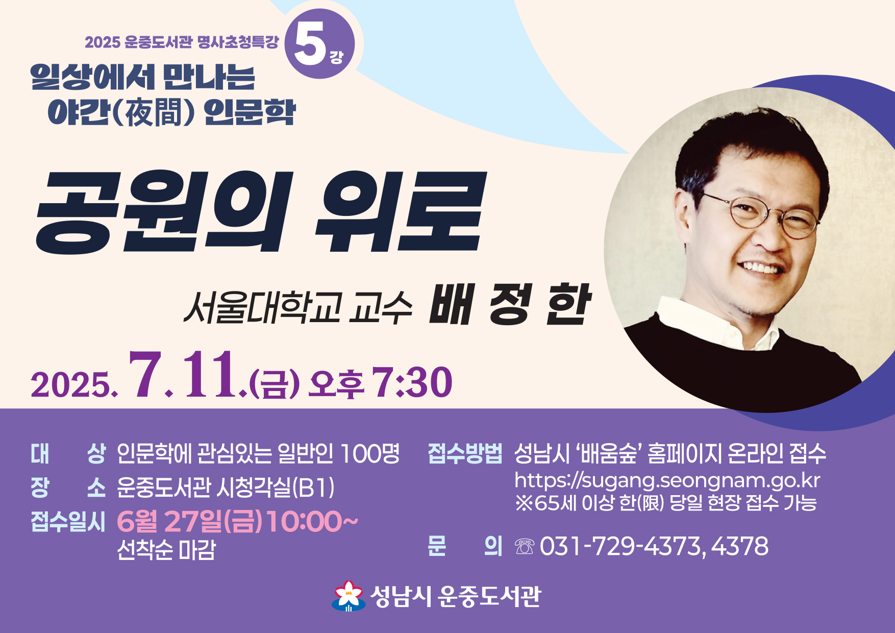 “공원의 위로”  배정한 교수  7월 11일 (금) 오후 7:30        대 상: 성남시민 100명   일 시: 2025. 7. 11.(금),  19:30 ~ 21:30   장 소: 운중도서관 시청각실(B1)   접수일시: 6월 27일(금), 10:00~ 선착순 마감   접수방법: 성남시‘배움숲’ 홈페이지 온라인 접수 (성남시 평생학습 통합플랫폼 - 배움숲) ※65세 이상 한(限) 당일 현장 접수 가능   문 의: ☏ 031-729-4373, 4378    ※도서관 주차장이 협소한 관계로 필히 대중교통을 이용해 주시거나  운중동 행정복지센터 공영주차장을 이용해 주시기 바랍니다.