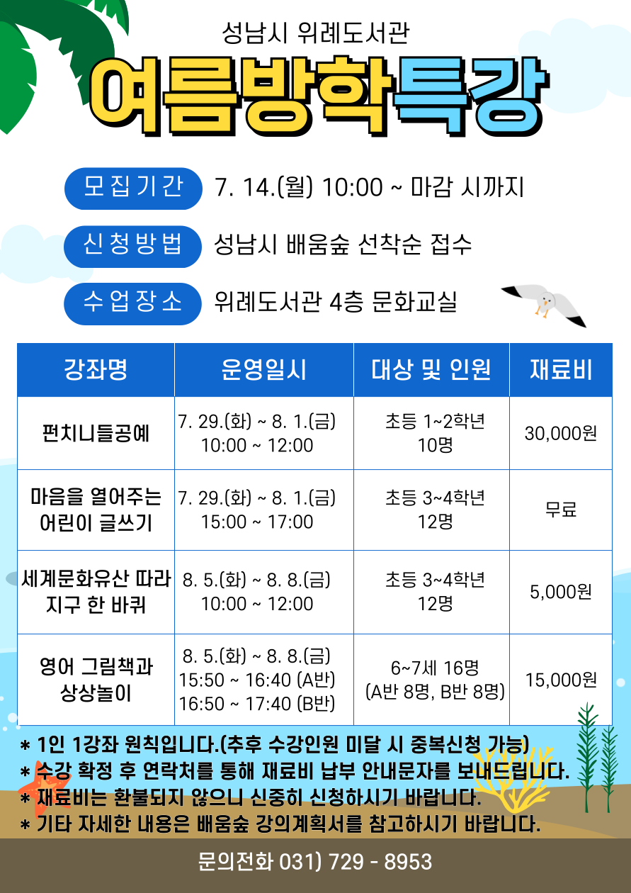2025년 성남시 위례도서관 여름방학특강 수강생 모집 안내 ▷ 운영기간: 7. 29.(화) ~ 8. 8.(금) ▷ 수업장소: 위례도서관 4층 문화교실 ▷ 대상: 6,7세 유아 및 초등학생 50명 ▷ 수강료는 무료이나 재료비는 본인 부담입니다.  ▷ 접수기간: 7. 14.(월) 10:00 ~ 마감 시까지  ▷ 접수방법 : 성남시 평생학습 포털 ‘배움숲‘ 선착순 접수 https://sugang.seongnam.go.kr/  ※ 배움숲 회원가입 후 수강하는 어린이의 ID로 수강신청  ▷ 문의: 위례도서관팀 031-729-8953  ▷운영 내용 <펀치니들공예> 운영일시: 7. 29.(화) ~ 8. 1.(금) 10:00-12:00 대상 및 인원: 초등 1~2학년 10명 재료비: 30,000원   <마음을 열어주는 어린이 글쓰기> 운영일시: 7. 29.(화) ~ 8. 1.(금) 15:00-17:00 대상 및 인원: 초등 3~4학년 12명 재료비: 무료  <세계문화유산 따라 지구 한 바퀴> 운영일시: 8. 5.(화) ~ 8. 8.(금) 10:00-12:00 대상 및 인원: 초등 3~4학년 12명 재료비: 5,000원  <영어 그림책과 상상놀이> 운영일시: 8. 5.(화) ~ 8. 8.(금) 15:50-16:40(A반), 16:50-17:40(B반) 대상 및 인원: 유아(2019~20년생) 16명(A반 8명, B반 8명) 재료비: 15,000원  [접수 시 유의사항]  ▷ 배움숲 홈페이지에 회원가입이 되어 있어야 합니다. ▷ 반드시 수강할 어린이 ID로 신청하여 주시기 바랍니다. ▷ 재료비는 환불이 불가하오니 신중한 수강신청 부탁드립니다. ▷ 강좌별 자세한 내용은 첨부파일 또는 배움숲 강의계획서를 참고하시기 바랍니다. ▷ 상기 일정 및 내용은 사정에 따라 변경될 수 있습니다.