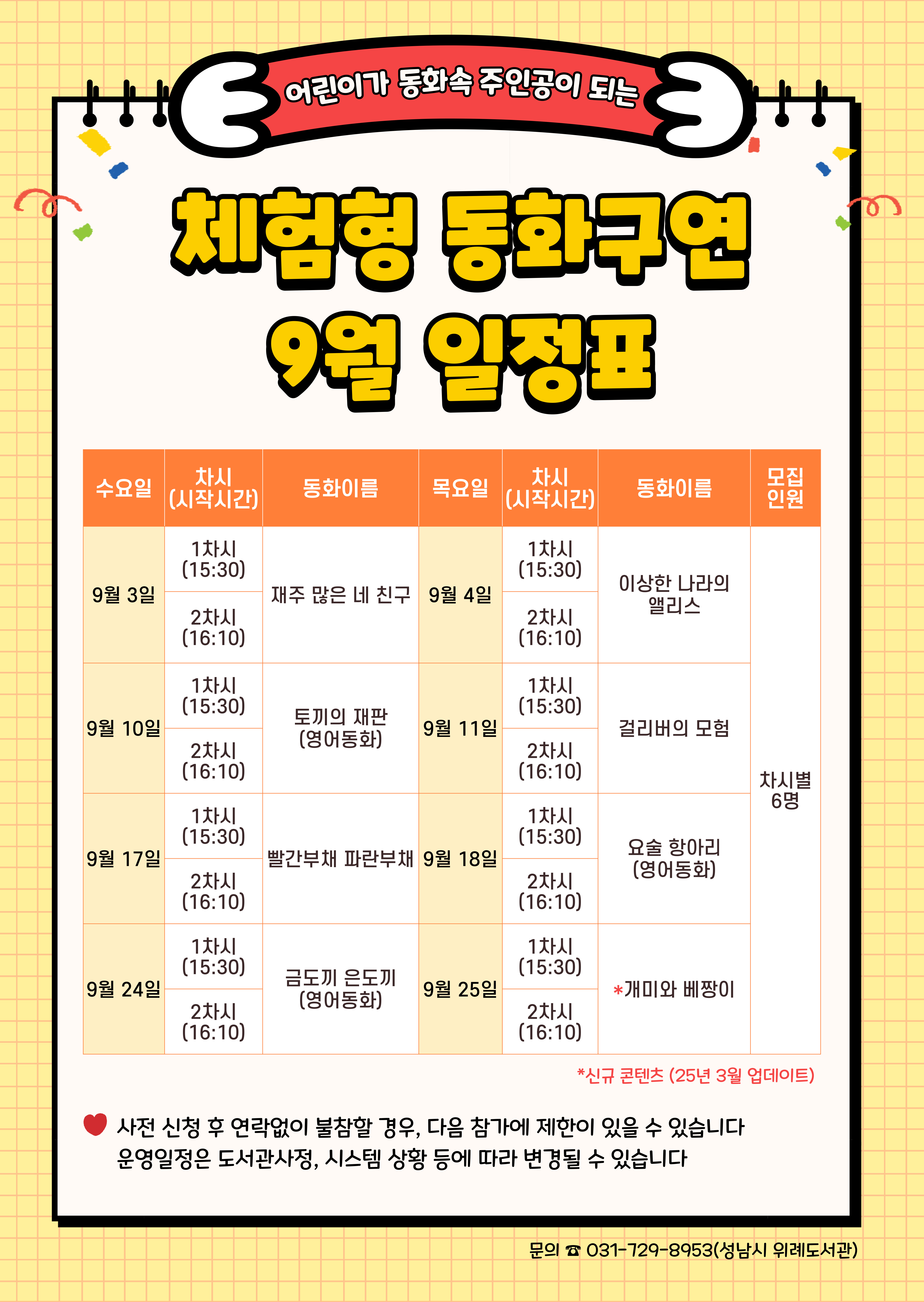 수요일	동 화	목요일	 동 화	인 원 9월 3일	1차	재주 많은 네 친구	9월 4일	1차	이상한 나라의 앨리스	각 6명 2차	2차 9월 10일	1차	토끼의 재판 (영어동화)	9월 11일	1차	걸리버의 모험 2차	2차 9월 17일	1차	빨간부채 파란부채	9월 18일	1차	요술 항아리 (영어동화) 2차	2차 9월 24일	1차	금도끼 은도끼 (영어동화)	9월 25일	1차	개미와 베짱이 2차	2차  ★ 접수 시 유의사항 ☆ 배움숲 홈페이지에 회원가입이 되어 있어야 합니다. ☆ 반드시 수강할 어린이 ID로 신청하여 주시기 바랍니다. ☆ 상기 일정 및 내용은 사정에 따라 변경될 수 있습니다. ☆ 사전 신청 후 연락없이 불참할 경우, 다음 참가에 제한이 있을 수 있습니다. 운영일정은 도서관 사정, 시스템 상황 등에 따라 변경될 수 있습니다.  ☆ 수업시간은 대개 30~40분 내외입니다. 운영 컨텐츠에 따라 운영시간에 다소 차이가 있을 수 있습니다.