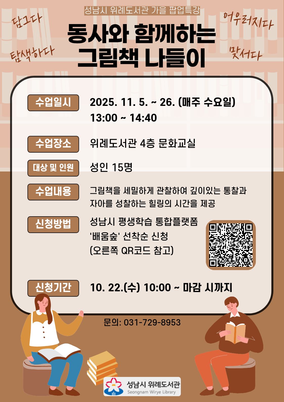 성남시 위례도서관 가을 팝업특강 <동사와 함께하는 그림책 나들이> 수강생 모집 안내  - 수업기간: 2025. 11. 5. ~ 26.(매주 수요일, 총 4회) - 수업시간: 13:00 ~ 14:40 - 수업장소: 성남시 위례도서관 4층 문화교실 - 대상 및 인원: 성인 15명 - 수업내용: 그림책을 세밀하게 관찰하여 깊이있는 통찰과 자아를 성찰하는 힐링의 시간을 제공 - 신청방법: 성남시 평생학습 통합플랫폼 '배움숲' 선착순 신청 (신청하러 가기) - 신청기간: 10. 22.(수) 10:00 ~ 마감 시까지