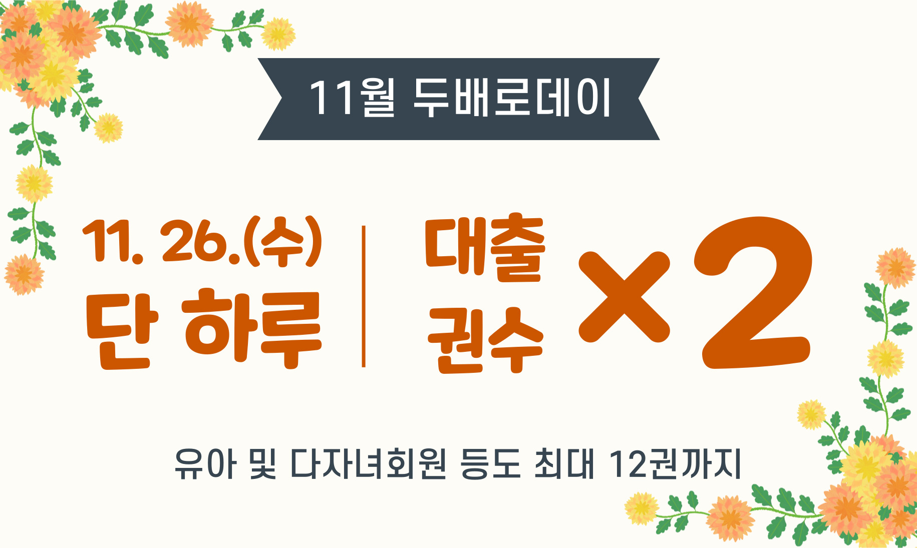 11월 두배로데이 안내 11월 26일(수) 단 하루 대출권수 ×2  - 매월 마지막 수요일은 대출권수 2배로 확대(6권→12권) - 유아, 다자녀가족도 12권까지 대출 가능 - 무인기로 대출 시 대출이용목록을 확인해주세요(12권)