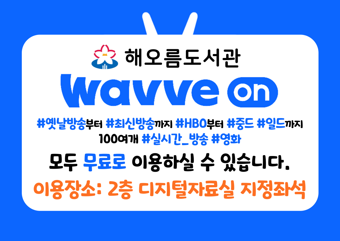 웨이브온(WAVVE ON)
모두 무료로 이용하실 수 있습니다.
도서관은 공공장소로 청소년 이용불가 콘텐츠의 이용이 제한됩니다.
회원가입, 로그인없이 바로 즐기세요!

#옛날방송부터 #최신방송까지 #HBO부터 #중드 #일드까지 100여개 #실시간_방송 #영화

이용장소 : 2층 디지털자료실 지정좌석