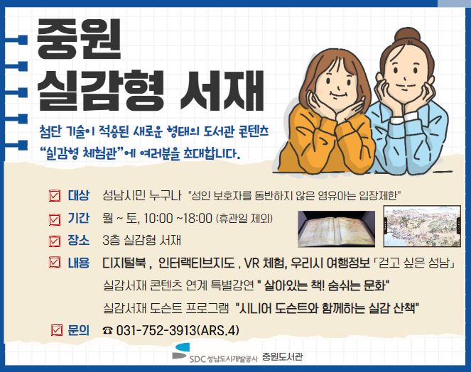 중원 실감형 서재

첨단 기술이 적용된 새로운 형태의 도서관 콘텐츠가 있는 “실감형 체험관”에 여러분을 초대합니다. 

✐ 대상  성남시민 누구나
✐ 일정  월요일 ~ 토요일 / 10:00~18:00 (※휴관일 제외) 
✐ 장소  3층 실감형 서재
✐ 내용  디지털북 국보급 고서 「동의보감」, 「무예도보통지」, 우리시 여행정보  「걷고 싶은 성남」, 인터랙티브 디지털고지도 「수선전도」, 「진헌마정색도」, VR체험 VR를 이용한 세계명소 체험  
✐ 『실감형 서재』 연계 특별강연 
   ✤ 대상: 성인(자녀와 함께 수강 가능), 선착순 10명 
   ✤ 운영기간: 2023. 2. 16.(목) ~ 2. 28.(화), 매주 화‧목 10:00 ~
   ✤ 모집기간: 2023. 2. 7.(화) 10:00 ~, 홈페이지(배움숲) 선착순 접수
   ✤ 강연내용 “살아있는 책! 숨 쉬는 문화”
✐ 도슨트 프로그램 (2월 자율관람)
   ✤ 운영기간: 2023. 3. 2.(목)~, 10:00 / 11:00 / 13:00 / 14:00 / 15:00 / 16:00 
   ✤ 모집기간: 2023. 2. 7.(화) 10:00 ~, 홈페이지(중원도서관) 선착순 접수
   ✤ 매회 5분 전시해설 진행
✐ 관람시 유의사항
   ✤ 안전 및 사고예방을 위하여 ‘성인 보호자를 동반하지 않은 영유아는 입장제한’
   ✤ 실감형 서재 안내요원의 지시 준수
      (콘텐츠 체험 시 기기가 파손될 경우 손해배상 책임이 있을 수 있음)
✐ 문의 ☎ 031-752-3913(ARS.4) 