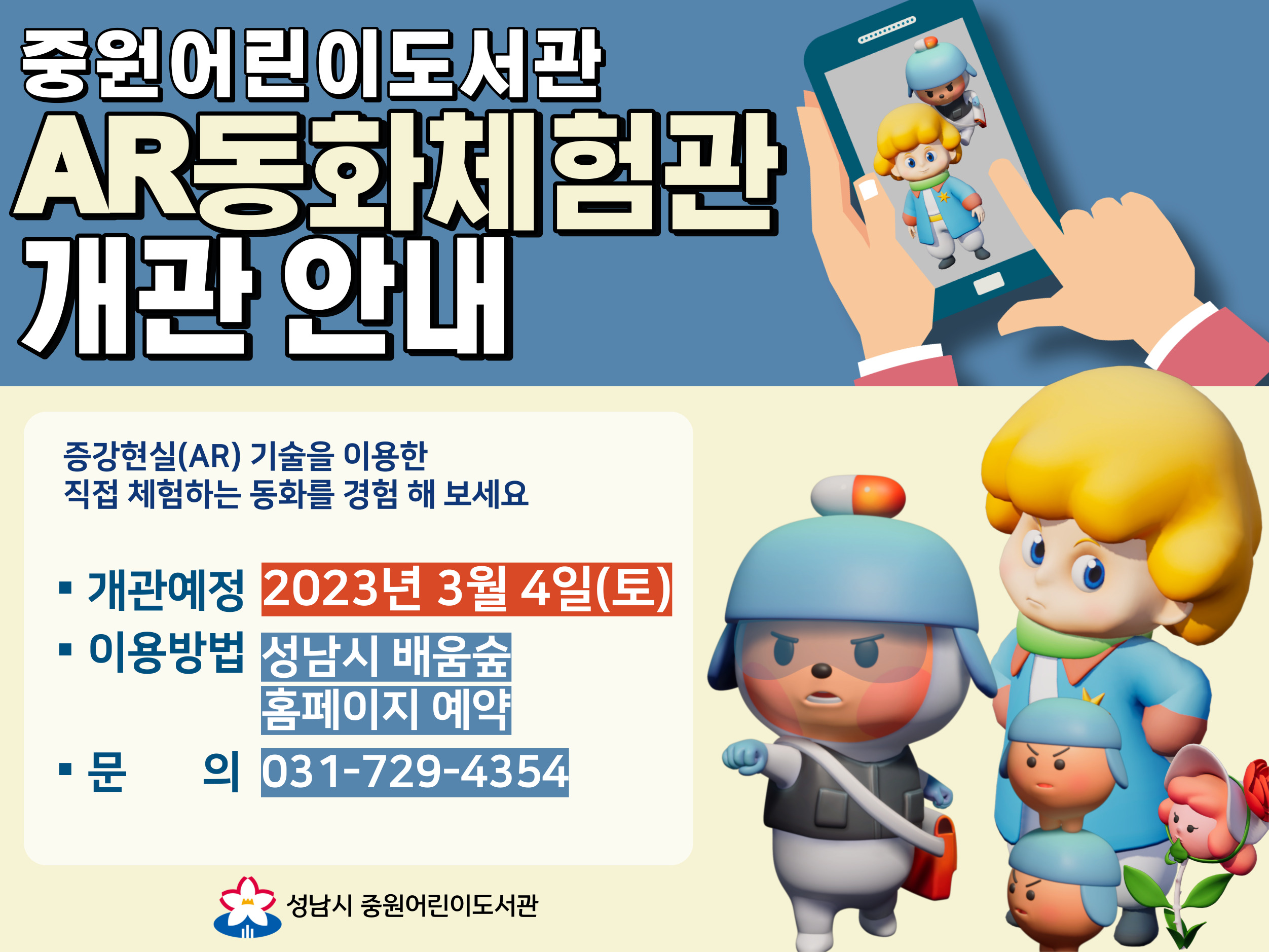 중원어린이도서관 AR동화체험관 개관 안내

증강현실(AR, Augmented Reality) 기술을 이용하여
'읽기'를 넘어 보고 듣고 움직이며 직접 '체험'하는 동화를 경험해 보세요.

중원어린이도서관의 새로운 시설
'AR동화체험관'이 드디어 오픈합니다.

★ 개관예정: 2023년 3월 4일(토)
★ 이용방법: 성남시 배움숲 홈페이지 예약(예약하러 가기)
★ 문의: 031-729-4354