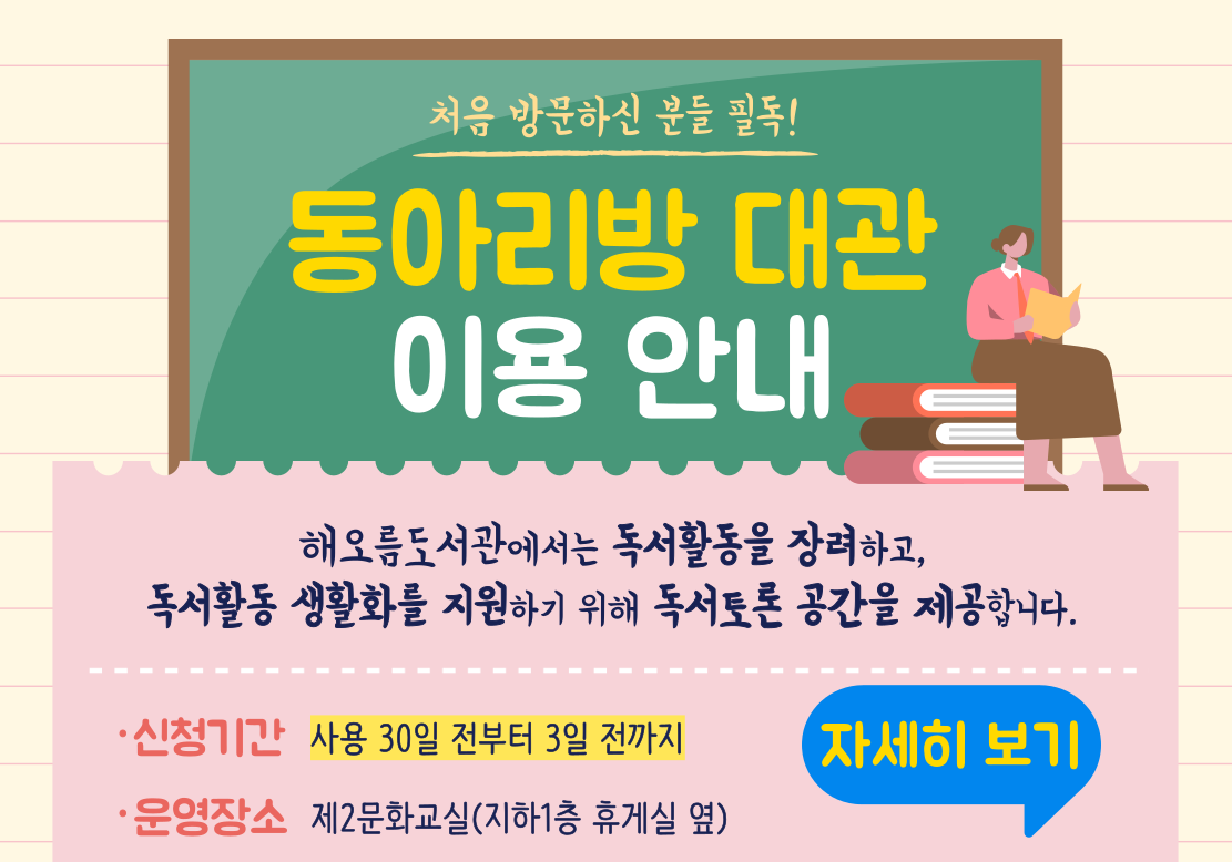 해오름도서관 동아리방 대관 이용 안내

해오름도서관에서는 독서활동을 장려하고 독서활동 생활화를 지원하기 위해 독서토론 공간을 제공합니다.

◎신청기간: 사용 30일 전부터 3일 전까지
◎운영장소: 제2문화교실(지하1층 휴게실 옆)
◎이용대상: 성인 3인 이상 12인까지 ※청소년은 성인이 동반한 경우 이용 가능
◎이용가능시간: 화~금 19~21시 / 일 10~18시 ※토요일은 문화교실 수업으로 제외
◎이용규정: 모임별 1일 2시간 이내 사용 / 월 2회 사용가능
◎예약방법: 도서관홈페이지 로그인-이용자 마당-신청서비스-동아리방 신청
◎이용방법: ①신청승인받은 대표자는 신분증(회원증) 지참하고 안내대 방문
                ②신분증(회원증) 확인 및 사용일지 등 수령
                ③동아리방 사용(담당직원의 안내 준수)
                ④퇴실시 안내대에 사용일지 제출
◎문의: 031)729-8788