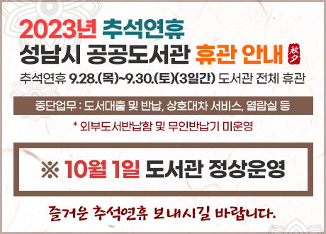 <2023년 추석연휴 성남시 공공도서관 휴관 안내>
추석연휴 9.28.(목)~9.30.(토)(3일간) 도서관 전체 휴관
▷ 중단업무 : 도서대출 및 반납, 상호대차 서비스, 열람실 등
* 외부도서반납함 및 무인반납기 미운영

○ 10. 1.(일) 정상운영

○ 10. 2.(월) 임시공휴일 : 자료실 휴실, 일반열람실 운영
-> 분당, 판교어린이, 수정, 구미, 중원, 서현, 판교, 복정도서관

○ 10. 2.(월) 정기휴관일 : 전체 휴관
-> 중앙, 해오름, 운중, 무지개, 중원어린이, 논골, 위례, 책테마파크도서관

○ 10. 3.(화) 법정공휴일 : 자료실 휴실, 일반열람실 운영

즐거운 추석연휴 보내시고, 더 자세한 사항은 각 도서관 홈페이지 공지를 참고 바랍니다.