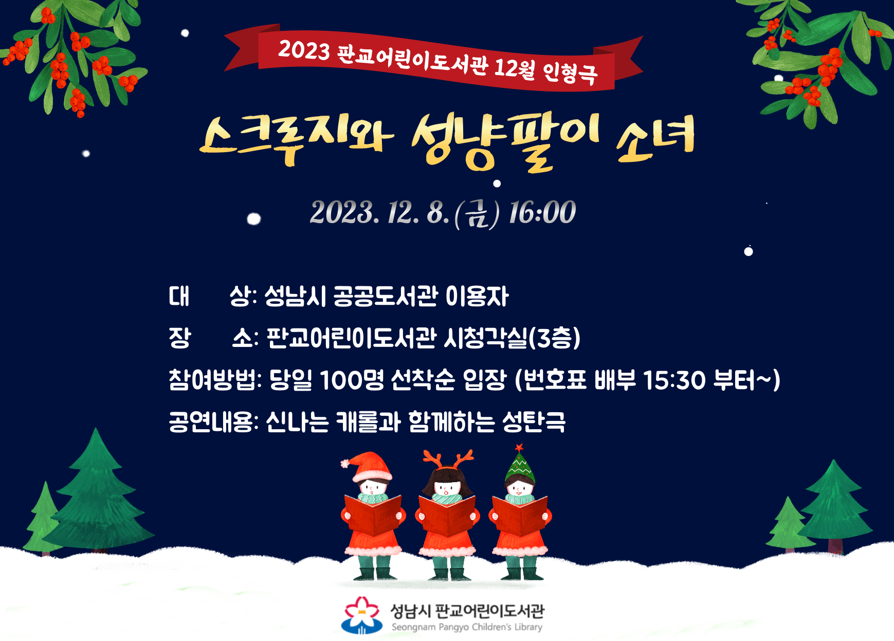 ○일시 : 2023. 12. 8.(금) 16:00 ~ 16:50



○장소 : 판교어린이도서관 시청각실(3층)



○대상 : 어린이 또는 동반부모 100명



○극단 : 하늘꿈



○내용

  신나는 캐롤과 함께하는 성탄극으로 타인을 돌아볼 수 있는 시간을 가지라는 메시지가 담겨있습니다.


○참여방법 : 당일 선착순 입장(대기자 번호표 15:30 부터~)



○입장시간 : 공연시작 20분 전부터 입장가능



○주의 사항

 -공연장 안으로 음식물 반입은 금지됩니다.

 -매트에는 어린이만 앉아서 관람할 수 있습니다.



○문의 : 판교어린이도서관 031-729-4396



※ 관람인원 만석 시, 입장을 제한할 수 있습니다. 