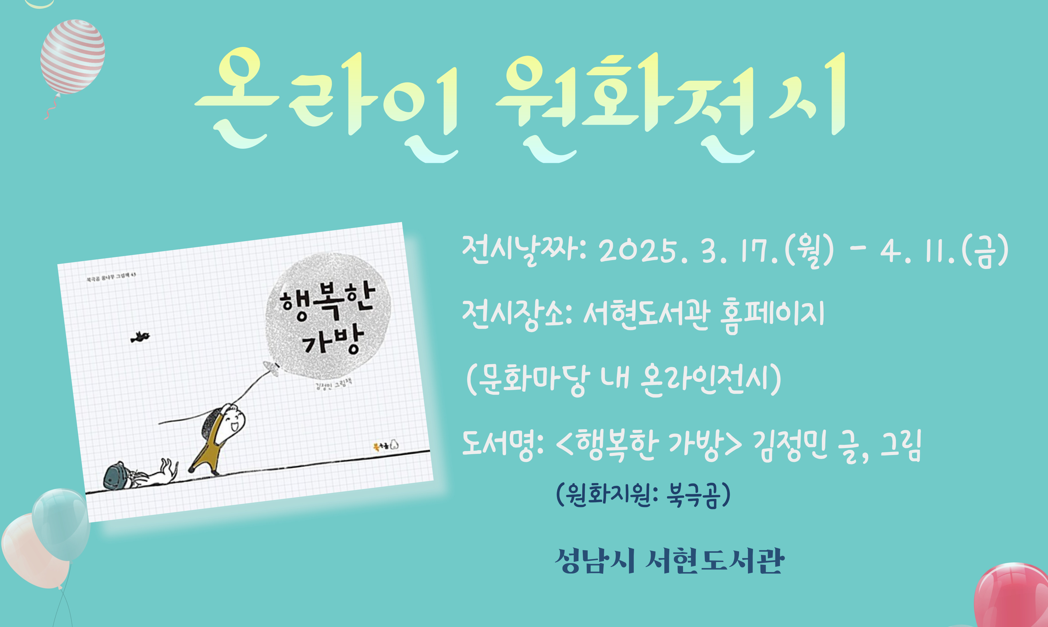 ▶ 도 서 명: 『행복한 가방』 김정민 글, 그림
▶ 전시날짜: 2025. 3. 17.(월) - 4. 11.(금)
▶ 전시장소: 서현도서관 홈페이지 (문화마당 내 온라인전시) 
   ※ 전시 장소 클릭하면 온라인 원화전시 코너로 연결됩니다.
   ※ 전시기간이 끝나면 책소개만 게시됩니다.
▶ 원화지원: 북극곰