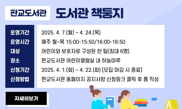 -운영기간: 2025. 4. 7.(월) ~ 4. 24.(목)
-운영시간: 매주 월~목 15:00-15:50/16:00-16:50
-대상: 어린이와 보호자로 구성된 한 팀(최대 6명)
-장소: 판교도서관 어린이열람실 내 하늘마루
-신청기간: 2025. 4. 1.(화) ~ 4. 22.(화) [모집 마감 시 종료]
-신청방법: 판교도서관 홈페이지 공지사항 신청링크 클릭 후 폼 작성