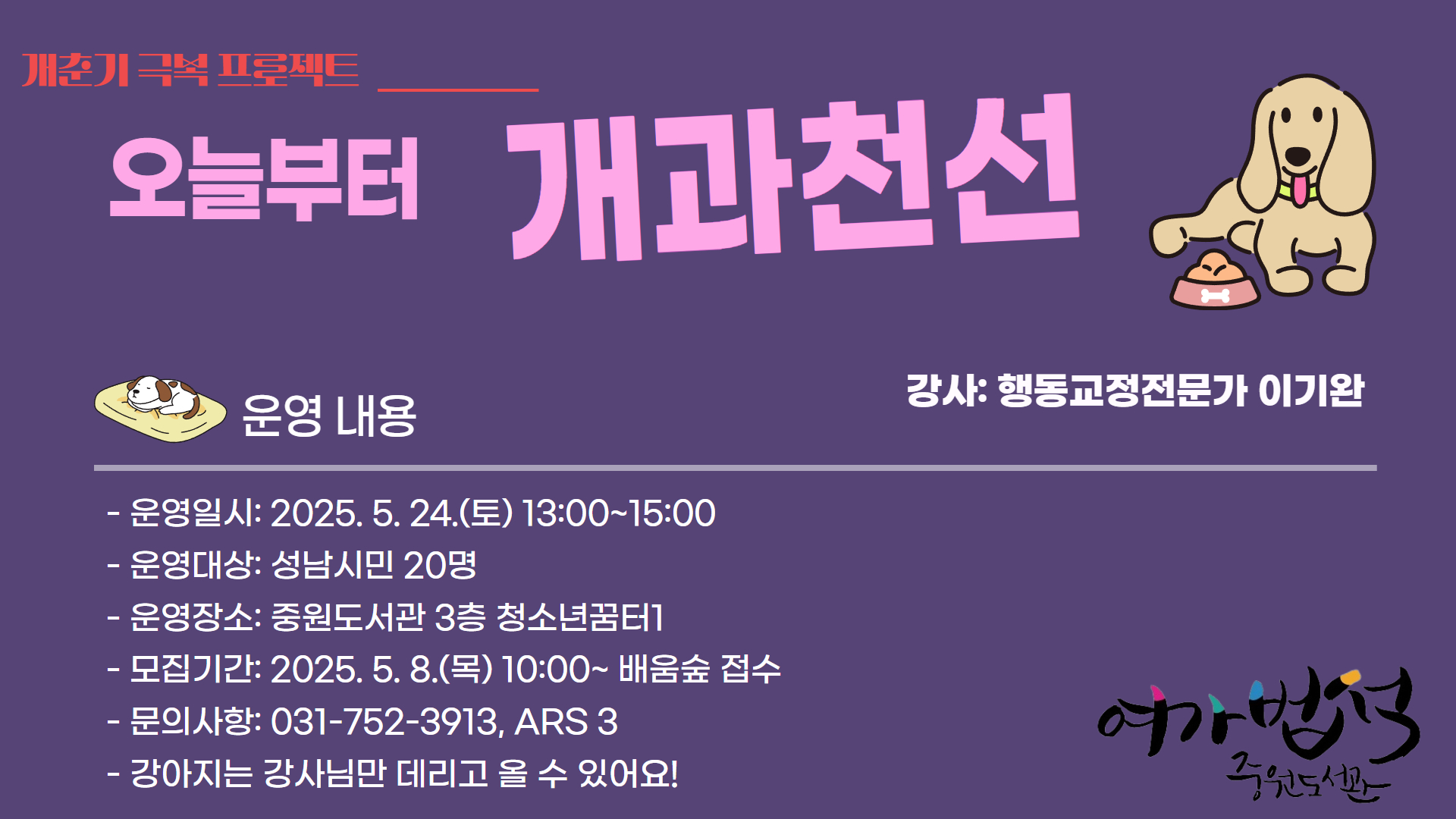 
제목	오늘부터 개과천선(개춘기 극복 프로젝트)
작성일	2025-05-02
조회수	293
첨부파일	
하단내용참조

오늘부터 개과천선(개춘기 극복 프로젝트)
우리강아지의 문제행동 원인
우리 강아지를 건강하게 관리 하는 방법
강아지를 대하는 자세
더 궁금한 점
강아지는 강사님만 데려올 수 있어요
강사: 행동교정전문가 이기완
∙ 운영일시: 2025. 5. 24.(토) 13:00~15:00

∙ 운영대상: 성남시민(청소년 및 성인), 20명

∙ 운영장소: 중원도서관 3층 청소년꿈터1

∙ 모집기간: 2025. 5. 8.(목) 10:00 ~ 마감 시

∙ 신청방법: 배움숲 선착순 접수

∙ 기타문의: 평생학습지원팀(031-752-3913, ARS, 3)

목록