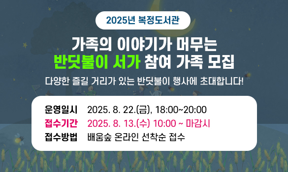 2025년 복정도서관 
가족의 이야기가 머무는 ‘반딧불이 서가’ 참여 가족 모집

다양한 즐길 거리가 있는 반딧불이 행사에 초대합니다!

운영일시: 2025. 8. 22.(금), 18:00~20:00 
접수기간: 2025. 8. 13.(수) 10:00 ~ 마감시
접수방법: 배움숲 온라인 선착순 접수