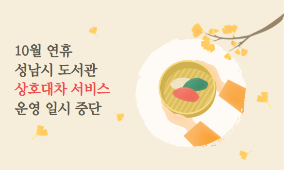 2025년 10월 연휴(개천절, 추석, 한글날)
성남시 도서관 상호대차 서비스 운영 일시 중단
안내 드립니다.
 
중단기간: 2025. 10. 3.(금) ~ 10. 9.(목)[7일간]
중단내용: 상호대차 신청 및 배송
운영재개: 2025. 10. 10.(금)
 
연휴 이후 물량 폭주로 인한 도서 수령 지연 및 사고 발생 우려가 있어
위 기간 동안 상호대차 서비스 운영을 일시 중단합니다.

모두 즐거운 연휴 보내시고, 따뜻한 한가위 되세요!