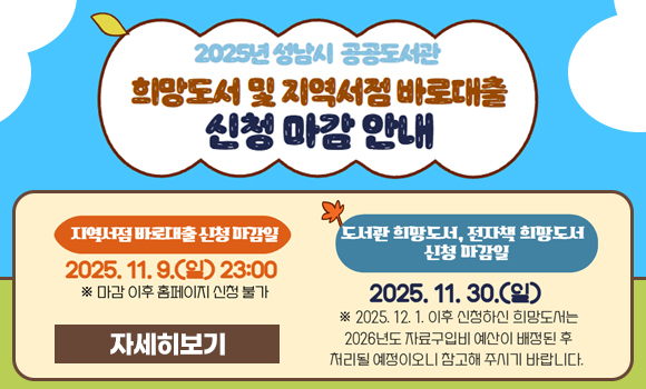 2025년 성남시 공공도서관 지역서점 바로대출 및 도서관 희망도서 신청 마감 안내
내용
* 지역서점 바로대출 신청 마감일 : 2025. 11. 9.(일) 23:00 ※ 마감 이후 신청 불가
* 도서관 희망도서 신청 마감일: 2025. 11. 30.(일)
※ 12. 1.이후 신청도서는 2026년 예산 배정 이후 처리 예정