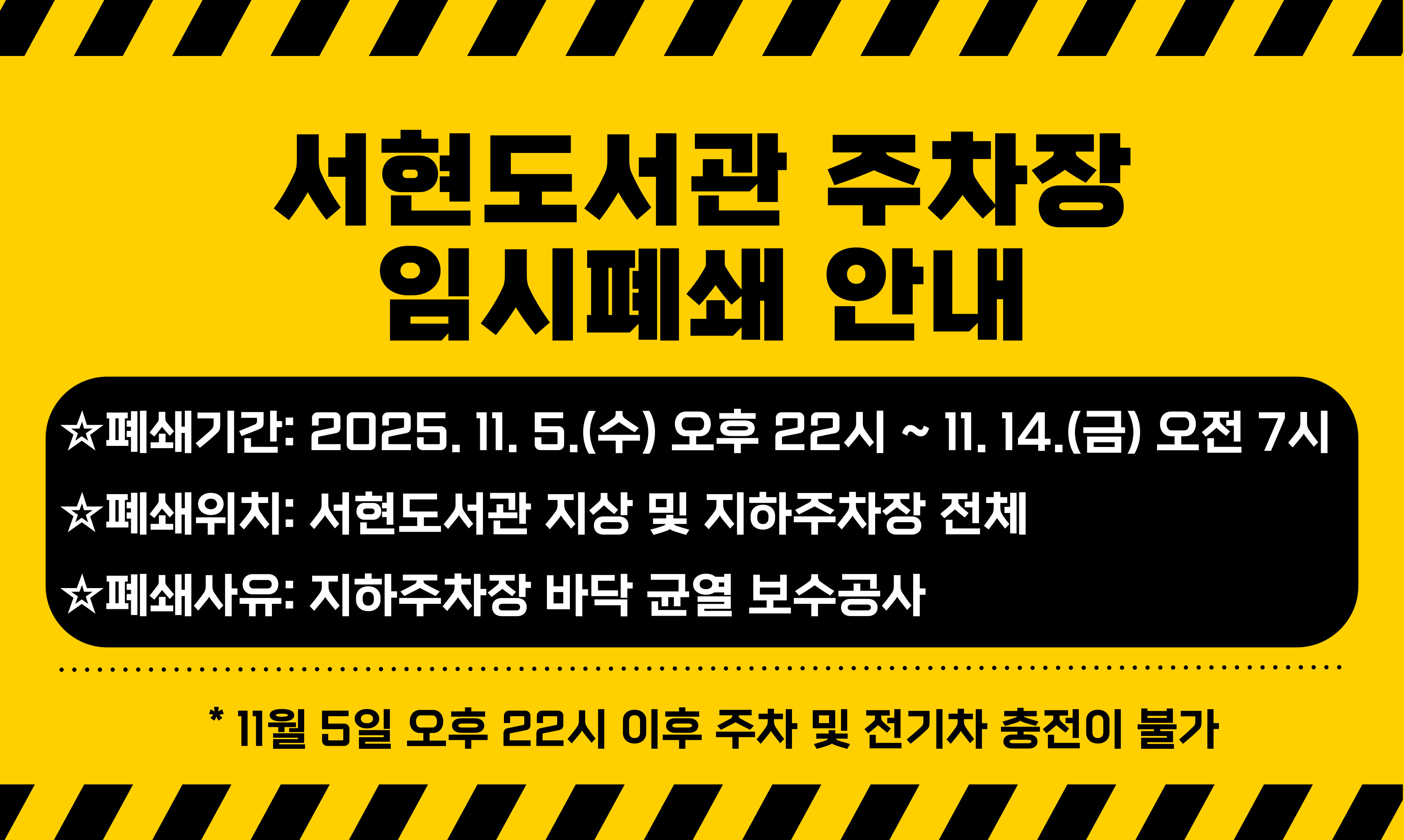  [서현도서관 지하주차장 보수공사로 인한 임시폐쇄 안내]

■폐쇄기간: 2025. 11. 5.(수) 오후 22:00 ~ 2025. 11. 14.(금) 오전 7시
■폐쇄위치: 서현도서관 지상 및 지하주차장 전체
■폐쇄사유: 지하주차장 바닥 균열 보수
* 11월 5일 오후 22시 이후 주차 및 전기차 충전이 불가하오니 이용에 유의하시기 바라며 이미 주차하신 민원인께서는 해당 시각 전에 출차하여 주시기 바랍니다.