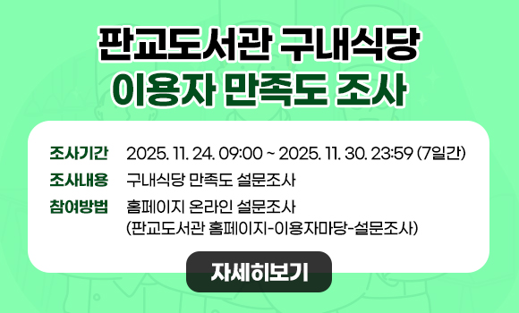 ○ 조사기간: 2025. 11. 24. 09:00 ~ 2025. 11. 30. 23:59 (7일간)
○ 조사내용: 구내식당 만족도 설문조사
○ 참여방법: 홈페이지 온라인 설문조사(판교도서관 홈페이지-이용자마당-설문조사)